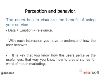 @ccossio
Perception and behavior.
The users has to visualize the benefit of using
your service.
- Data + Emotion = relevance.
- With each interaction you have to understand how the
user behaves.
- It is key that you know how the users perceive the
usefulness, that way you know how to create stories for
word of mouth marketing.
 