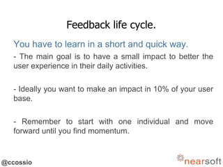 @ccossio
Feedback life cycle.
You have to learn in a short and quick way.
- The main goal is to have a small impact to better the
user experience in their daily activities.
- Ideally you want to make an impact in 10% of your user
base.
- Remember to start with one individual and move
forward until you find momentum.
 