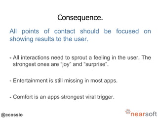 @ccossio
Consequence.
All points of contact should be focused on
showing results to the user.
- All interactions need to sprout a feeling in the user. The
strongest ones are “joy” and “surprise”.
- Entertainment is still missing in most apps.
- Comfort is an apps strongest viral trigger.
 