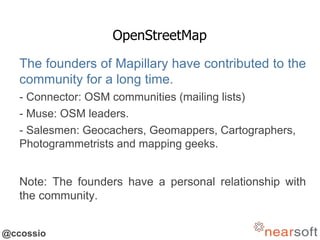 @ccossio
OpenStreetMap
The founders of Mapillary have contributed to the
community for a long time.
- Connector: OSM communities (mailing lists)
- Muse: OSM leaders.
- Salesmen: Geocachers, Geomappers, Cartographers,
Photogrammetrists and mapping geeks.
Note: The founders have a personal relationship with
the community.
 