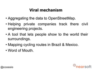 @ccossio
Viral mechanism
• Aggregating the data to OpenStreetMap.
• Helping private companies track there civil
engineering projects.
• A tool that lets people show to the world their
surroundings.
• Mapping cycling routes in Brazil & Mexico.
• Word of Mouth.
 