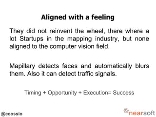 @ccossio
Aligned with a feeling
They did not reinvent the wheel, there where a
lot Startups in the mapping industry, but none
aligned to the computer vision field.
Mapillary detects faces and automatically blurs
them. Also it can detect traffic signals.
Timing + Opportunity + Execution= Success
 