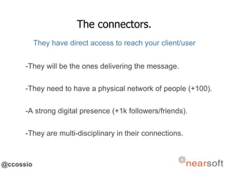 @ccossio
The connectors.
They have direct access to reach your client/user
-They will be the ones delivering the message.
-They need to have a physical network of people (+100).
-A strong digital presence (+1k followers/friends).
-They are multi-disciplinary in their connections.
 