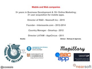 @ccossio
Mobile and Web companies
5+ years in Business Development & 10+ Online Marketing;
3+ user acquisition for mobile ...