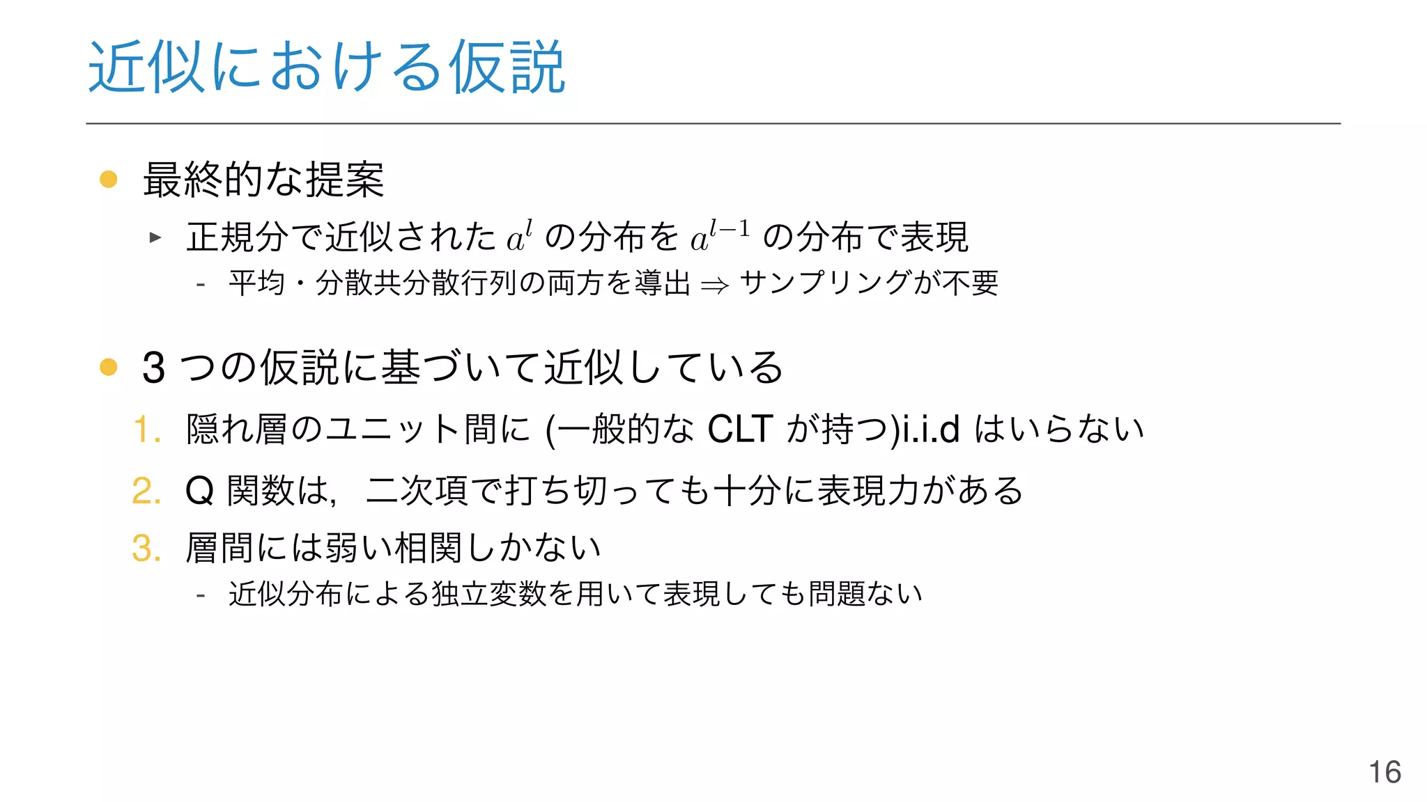近似における仮説
• 最終的な提案
正規分で近似された al
の分布を al−1
の分布で表現
- 平均・分散共分散行列の両方を導出 ⇒ サンプリングが不要
• 3 つの仮説に基づいて近似している
1. 隠れ層のユニット間に (一般的な CLT が持つ)i.i.d はいらない
2. Q 関数は，二次項で打ち切っても十分に表現力がある
3. 層間には弱い相関しかない
- 近似分布による独立変数を用いて表現しても問題ない
16
 