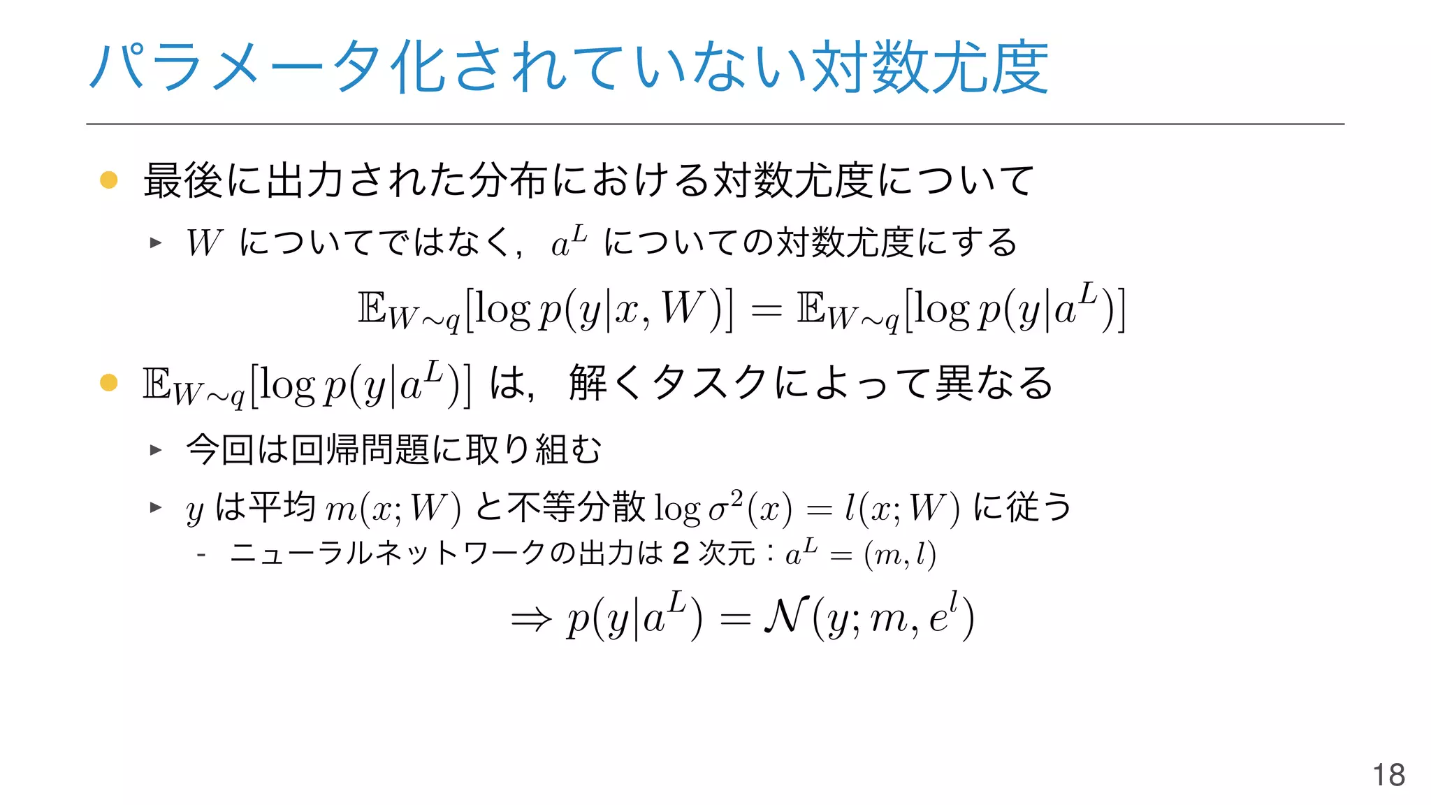 パラメータ化されていない対数尤度
• 最後に出力された分布における対数尤度について
W についてではなく，aL
についての対数尤度にする
EW∼q[log p(y|x, W)] = EW∼q[log p(y|aL
)]
• EW∼q[log p(y|aL
)] は，解くタスクによって異なる
今回は回帰問題に取り組む
y は平均 m(x; W) と不等分散 log σ2
(x) = l(x; W) に従う
- ニューラルネットワークの出力は 2 次元：aL
= (m, l)
⇒ p(y|aL
) = N(y; m, el
)
18
 