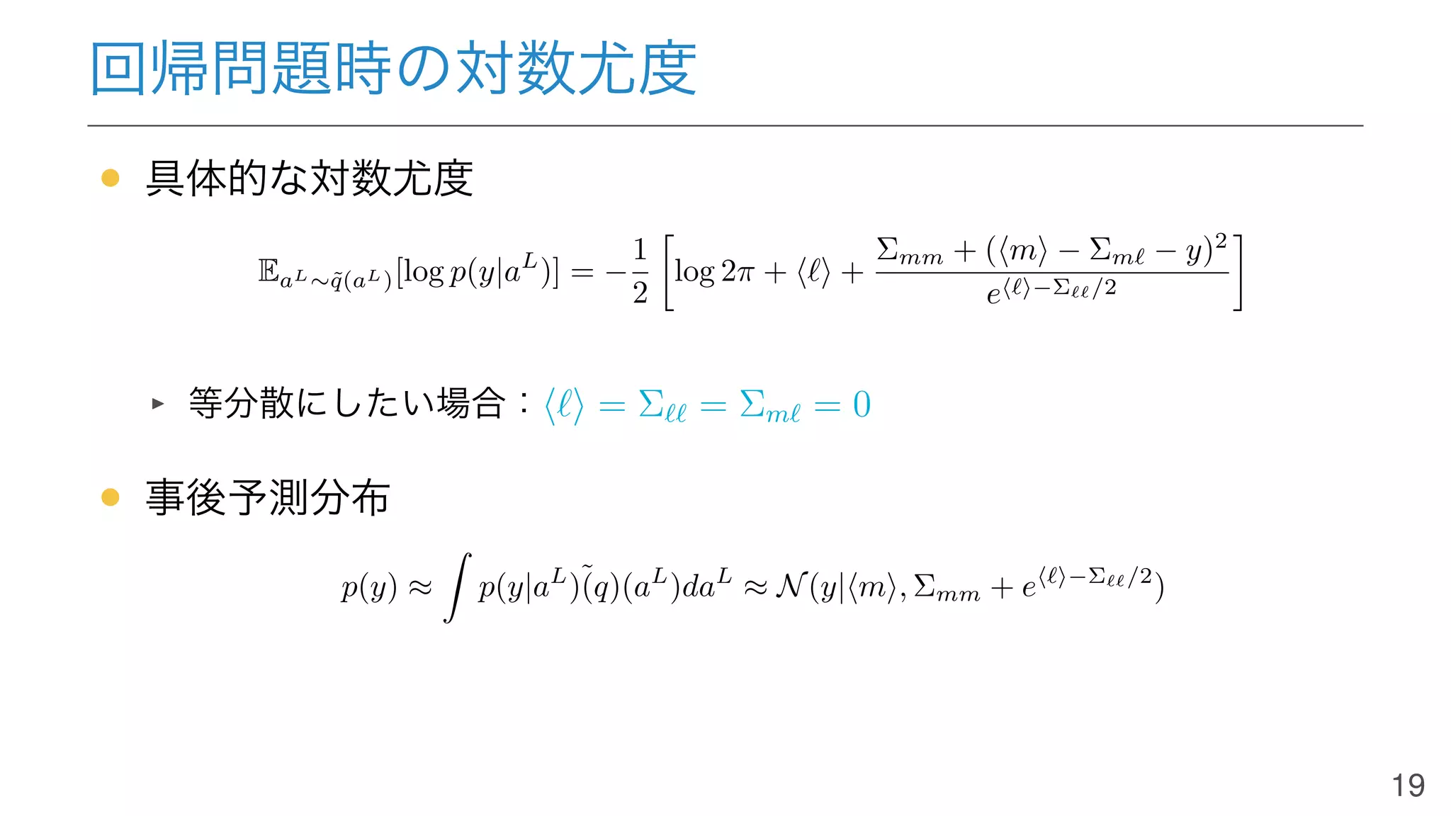 回帰問題時の対数尤度
• 具体的な対数尤度
EaL∼˜q(aL)[log p(y|aL
)] = −
1
2
log 2π + ⟨ℓ⟩ +
Σmm + (⟨m⟩ − Σmℓ − y)2
e⟨ℓ⟩−Σℓℓ/2
等分散にしたい場合：⟨ℓ⟩ = Σℓℓ = Σmℓ = 0
• 事後予測分布
p(y) ≈ p(y|aL
)˜(q)(aL
)daL
≈ N(y|⟨m⟩, Σmm + e⟨ℓ⟩−Σℓℓ/2
)
19
 