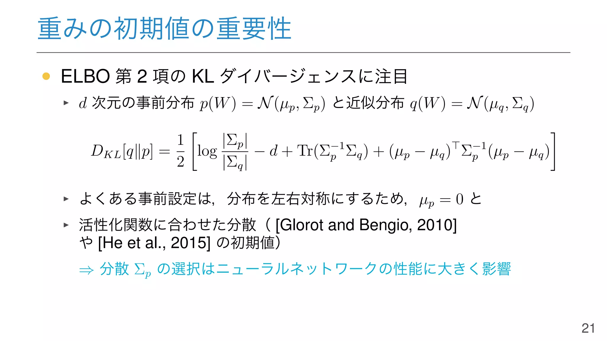 重みの初期値の重要性
• ELBO 第 2 項の KL ダイバージェンスに注目
d 次元の事前分布 p(W) = N(µp, Σp) と近似分布 q(W) = N(µq, Σq)
DKL[q∥p] =
1
2
log
|Σp|
|Σq|
− d + Tr(Σ−1
p Σq) + (µp − µq)⊤
Σ−1
p (µp − µq)
よくある事前設定は，分布を左右対称にするため，µp = 0 と
活性化関数に合わせた分散（ [Glorot and Bengio, 2010]
や [He et al., 2015] の初期値）
⇒ 分散 Σp の選択はニューラルネットワークの性能に大きく影響
21
 