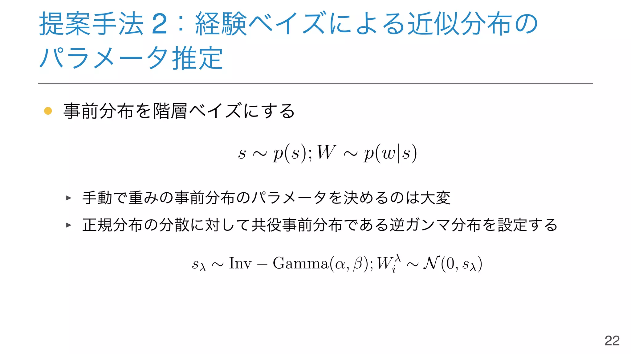 提案手法 2：経験ベイズによる近似分布の
パラメータ推定
• 事前分布を階層ベイズにする
s ∼ p(s); W ∼ p(w|s)
手動で重みの事前分布のパラメータを決めるのは大変
正規分布の分散に対して共役事前分布である逆ガンマ分布を設定する
sλ ∼ Inv − Gamma(α, β); Wλ
i ∼ N(0, sλ)
22
 