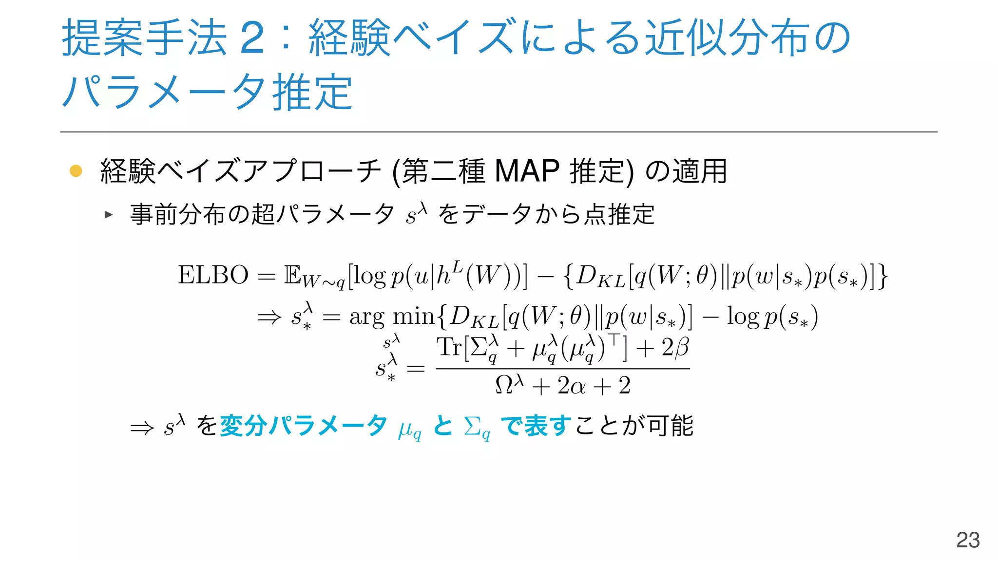 提案手法 2：経験ベイズによる近似分布の
パラメータ推定
• 経験ベイズアプローチ (第二種 MAP 推定) の適用
事前分布の超パラメータ sλ
をデータから点推定
ELBO = EW∼q[log p(u|hL
(W))] − {DKL[q(W; θ)∥p(w|s∗)p(s∗)]}
⇒ sλ
∗ = arg min
sλ
{DKL[q(W; θ)∥p(w|s∗)] − log p(s∗)
sλ
∗ =
Tr[Σλ
q + µλ
q (µλ
q )⊤
] + 2β
Ωλ + 2α + 2
⇒ sλ
を変分パラメータ µq と Σq で表すことが可能
23
 
