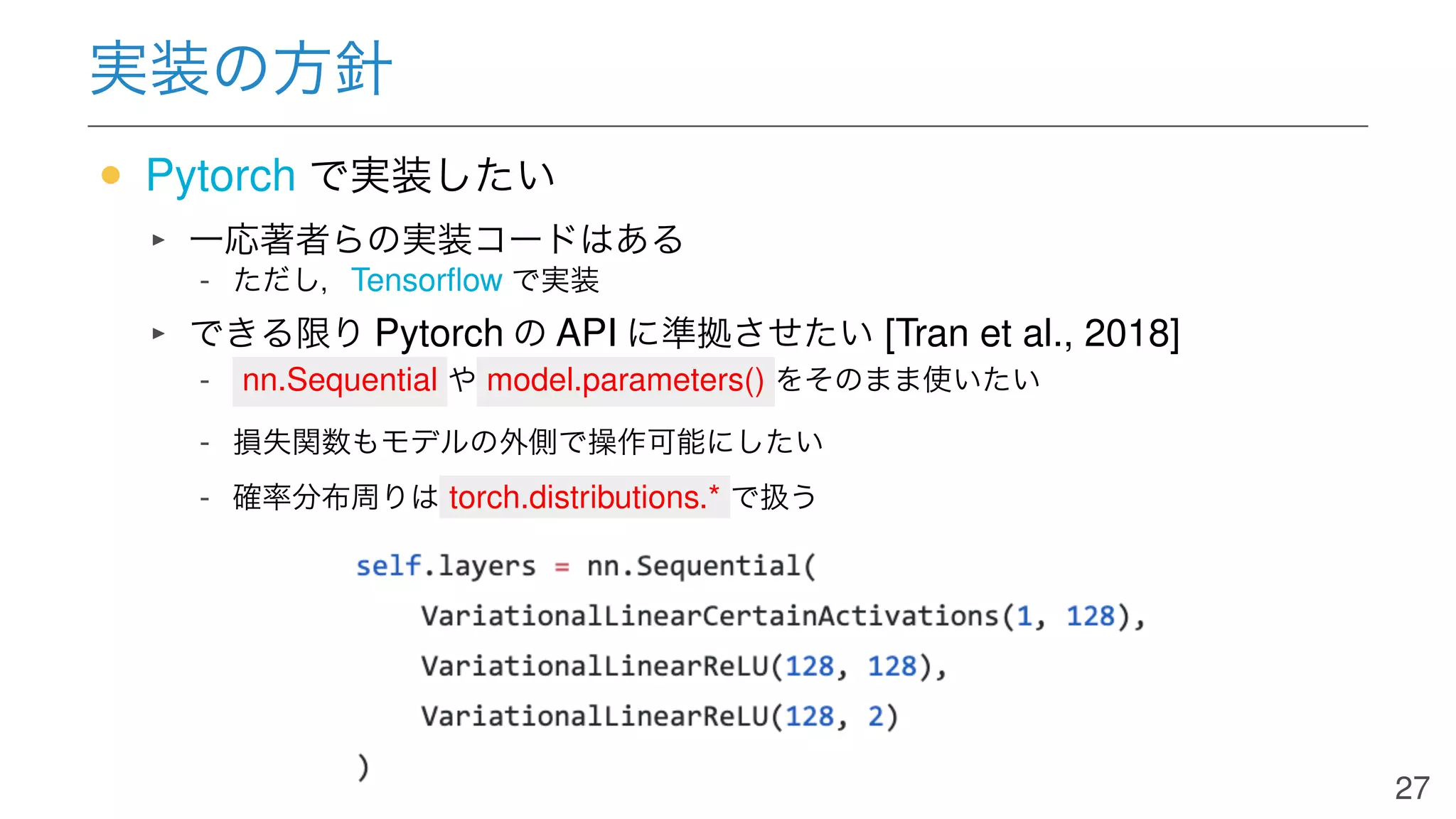 実装の方針
• Pytorch で実装したい
一応著者らの実装コードはある
- ただし，Tensorﬂow で実装
できる限り Pytorch の API に準拠させたい [Tran et al., 2018]
- nn.Sequential や model.parameters() をそのまま使いたい
- 損失関数もモデルの外側で操作可能にしたい
- 確率分布周りは torch.distributions.* で扱う
27
 