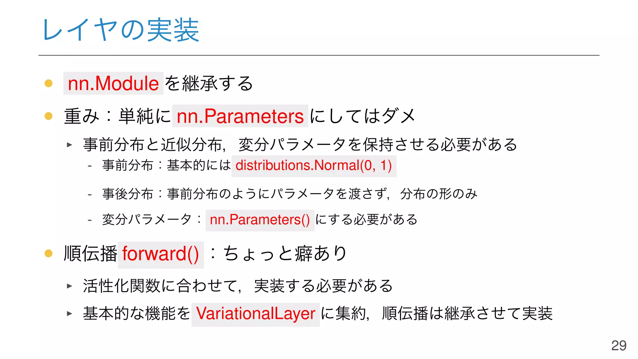 レイヤの実装
• nn.Module を継承する
• 重み：単純に nn.Parameters にしてはダメ
事前分布と近似分布，変分パラメータを保持させる必要がある
- 事前分布：基本的には distributions.Normal(0, 1)
- 事後分布：事前分布のようにパラメータを渡さず，分布の形のみ
- 変分パラメータ： nn.Parameters() にする必要がある
• 順伝播 forward() ：ちょっと癖あり
活性化関数に合わせて，実装する必要がある
基本的な機能を VariationalLayer に集約，順伝播は継承させて実装
29
 