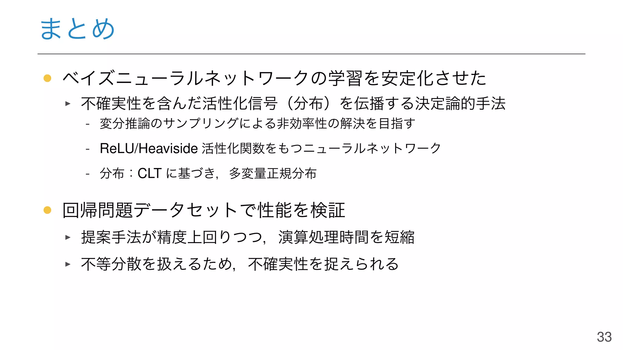 まとめ
• ベイズニューラルネットワークの学習を安定化させた
不確実性を含んだ活性化信号（分布）を伝播する決定論的手法
- 変分推論のサンプリングによる非効率性の解決を目指す
- ReLU/Heaviside 活性化関数をもつニューラルネットワーク
- 分布：CLT に基づき，多変量正規分布
• 回帰問題データセットで性能を検証
提案手法が精度上回りつつ，演算処理時間を短縮
不等分散を扱えるため，不確実性を捉えられる
33
 