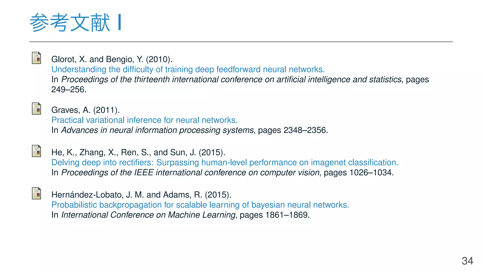 参考文献 I
Glorot, X. and Bengio, Y. (2010).
Understanding the difﬁculty of training deep feedforward neural networks.
In Proceedings of the thirteenth international conference on artiﬁcial intelligence and statistics, pages
249–256.
Graves, A. (2011).
Practical variational inference for neural networks.
In Advances in neural information processing systems, pages 2348–2356.
He, K., Zhang, X., Ren, S., and Sun, J. (2015).
Delving deep into rectiﬁers: Surpassing human-level performance on imagenet classiﬁcation.
In Proceedings of the IEEE international conference on computer vision, pages 1026–1034.
Hernández-Lobato, J. M. and Adams, R. (2015).
Probabilistic backpropagation for scalable learning of bayesian neural networks.
In International Conference on Machine Learning, pages 1861–1869.
34
 