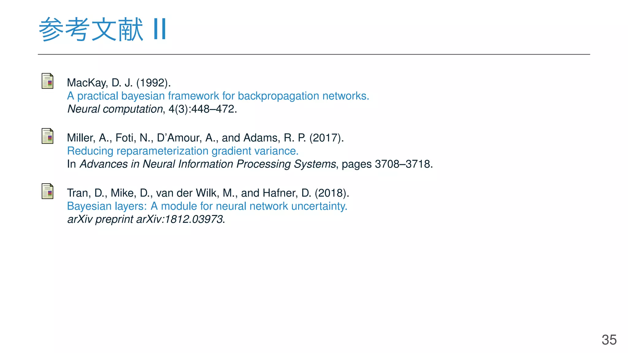 参考文献 II
MacKay, D. J. (1992).
A practical bayesian framework for backpropagation networks.
Neural computation, 4(3):448–472.
Miller, A., Foti, N., D’Amour, A., and Adams, R. P. (2017).
Reducing reparameterization gradient variance.
In Advances in Neural Information Processing Systems, pages 3708–3718.
Tran, D., Mike, D., van der Wilk, M., and Hafner, D. (2018).
Bayesian layers: A module for neural network uncertainty.
arXiv preprint arXiv:1812.03973.
35
 