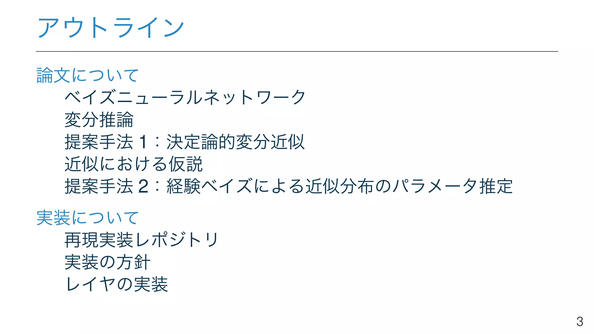 アウトライン
論文について
ベイズニューラルネットワーク
変分推論
提案手法 1：決定論的変分近似
近似における仮説
提案手法 2：経験ベイズによる近似分布のパラメータ推定
実装について
再現実装レポジトリ
実装の方針
レイヤの実装
3
 