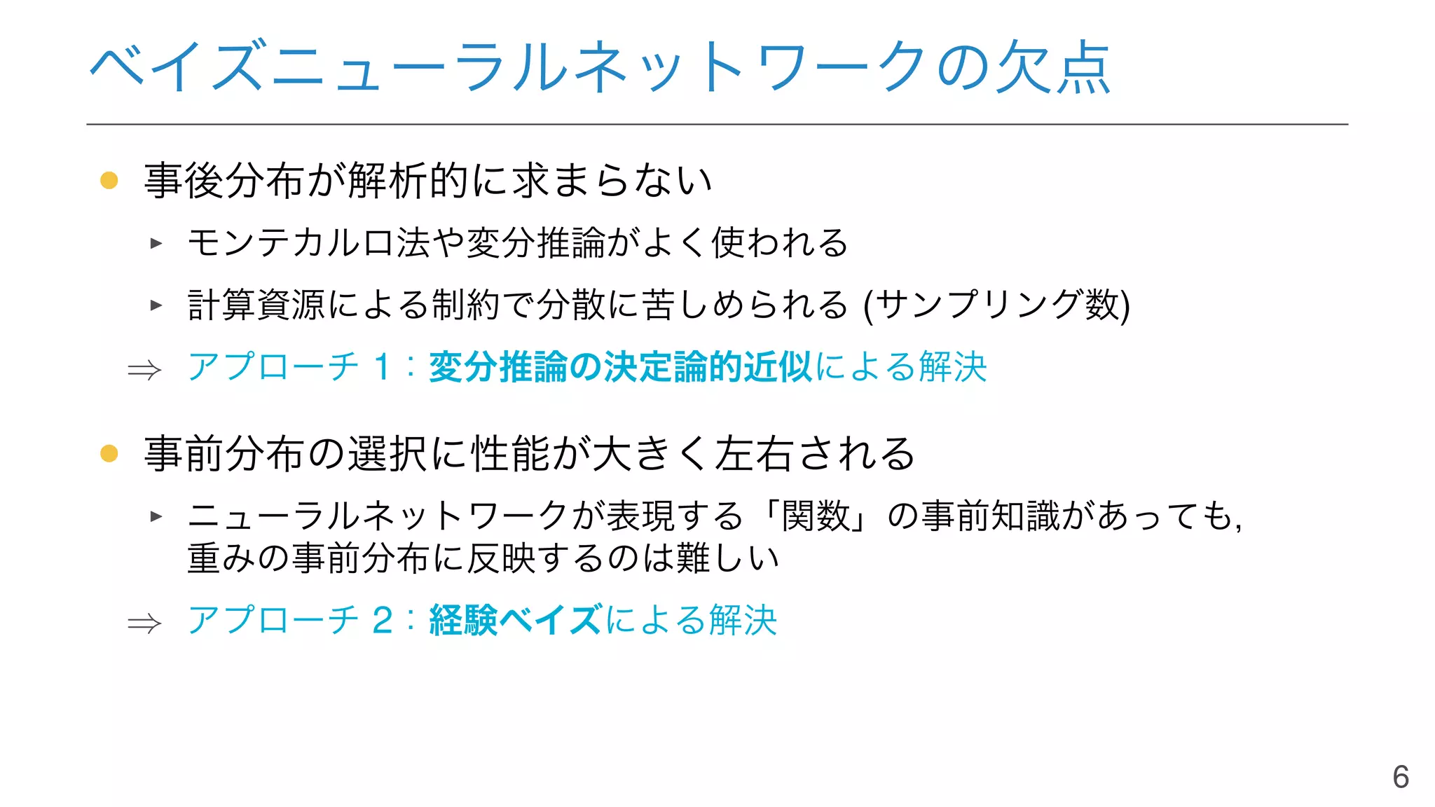 ベイズニューラルネットワークの欠点
• 事後分布が解析的に求まらない
モンテカルロ法や変分推論がよく使われる
計算資源による制約で分散に苦しめられる (サンプリング数)
⇒ アプローチ 1：変分推論の決定論的近似による解決
• 事前分布の選択に性能が大きく左右される
ニューラルネットワークが表現する「関数」の事前知識があっても，
重みの事前分布に反映するのは難しい
⇒ アプローチ 2：経験ベイズによる解決
6
 