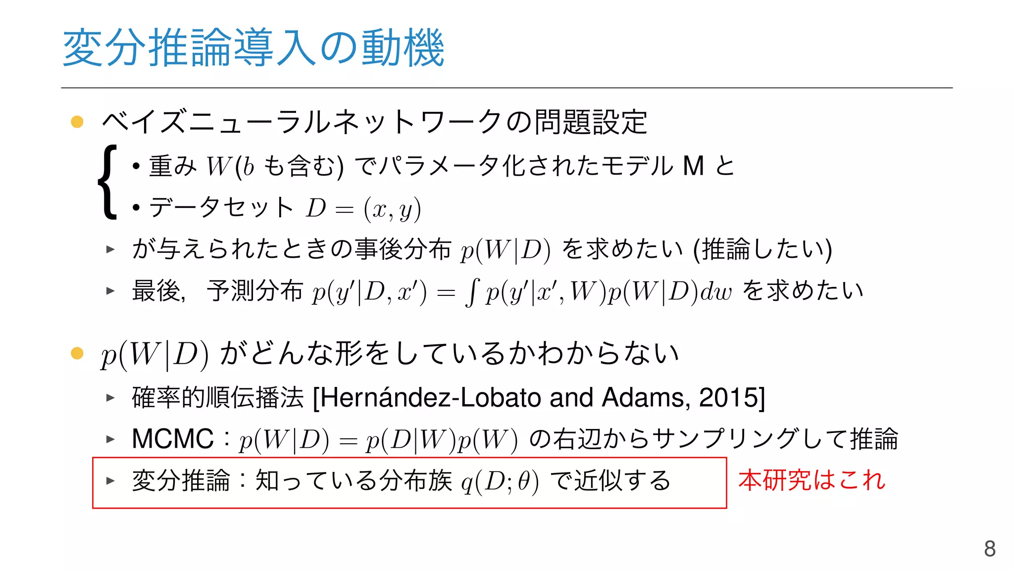 変分推論導入の動機
• ベイズニューラルネットワークの問題設定
• 重み W(b も含む) でパラメータ化されたモデル M と
• データセット D = (x, y)
が与えられたときの事後分布 p(W|D) を求めたい (推論したい)
最後，予測分布 p(y′
|D, x′
) = p(y′
|x′
, W)p(W|D)dw を求めたい
• p(W|D) がどんな形をしているかわからない
確率的順伝播法 [Hernández-Lobato and Adams, 2015]
MCMC：p(W|D) = p(D|W)p(W) の右辺からサンプリングして推論
変分推論：知っている分布族 q(D; θ) で近似する
{
本研究はこれ
8
 