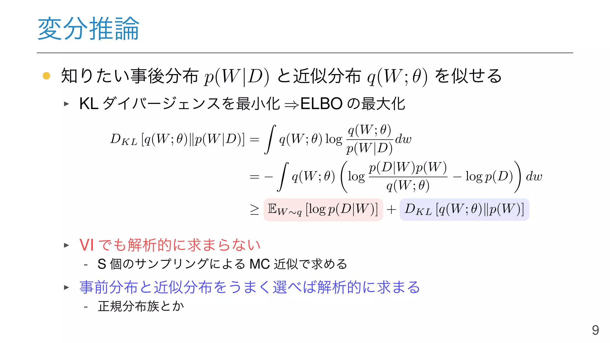 変分推論
• 知りたい事後分布 p(W|D) と近似分布 q(W; θ) を似せる
KL ダイバージェンスを最小化 ⇒ELBO の最大化
DKL [q(W; θ)∥p(W|D)] = q(W; θ) log
q(W; θ)
p(W|D)
dw
= − q(W; θ) log
p(D|W)p(W)
q(W; θ)
− log p(D) dw
≥ EW ∼q [log p(D|W)] + DKL [q(W; θ)∥p(W)]
VI でも解析的に求まらない
- S 個のサンプリングによる MC 近似で求める
事前分布と近似分布をうまく選べば解析的に求まる
- 正規分布族とか
9
 