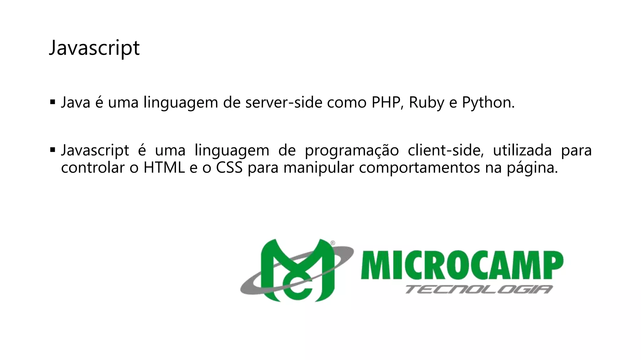 Javascript
 Java é uma linguagem de server-side como PHP, Ruby e Python.
 Javascript é uma linguagem de programação client-side, utilizada para
controlar o HTML e o CSS para manipular comportamentos na página.
 