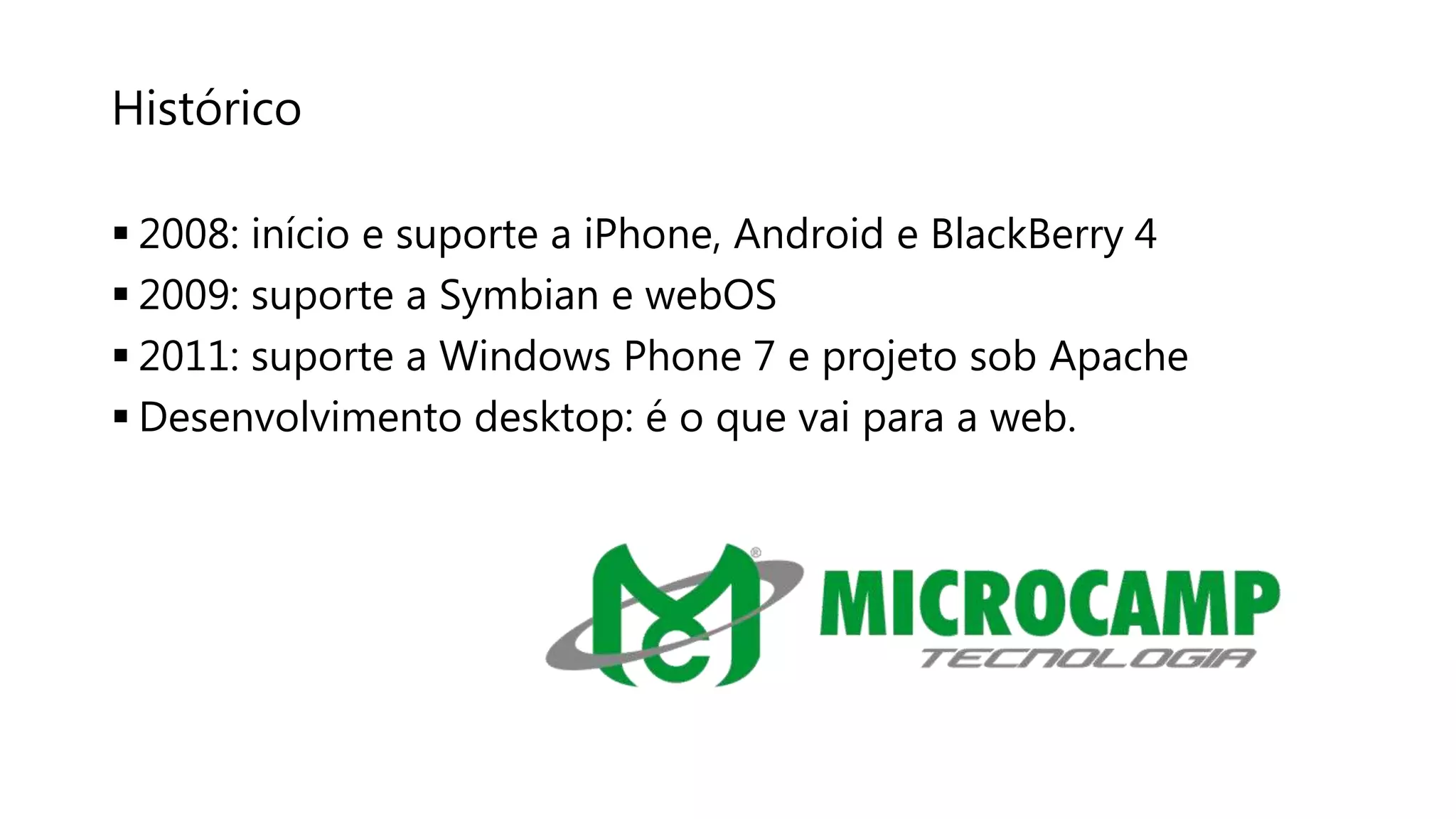 Histórico
 2008: início e suporte a iPhone, Android e BlackBerry 4
 2009: suporte a Symbian e webOS
 2011: suporte a Windows Phone 7 e projeto sob Apache
 Desenvolvimento desktop: é o que vai para a web.
 
