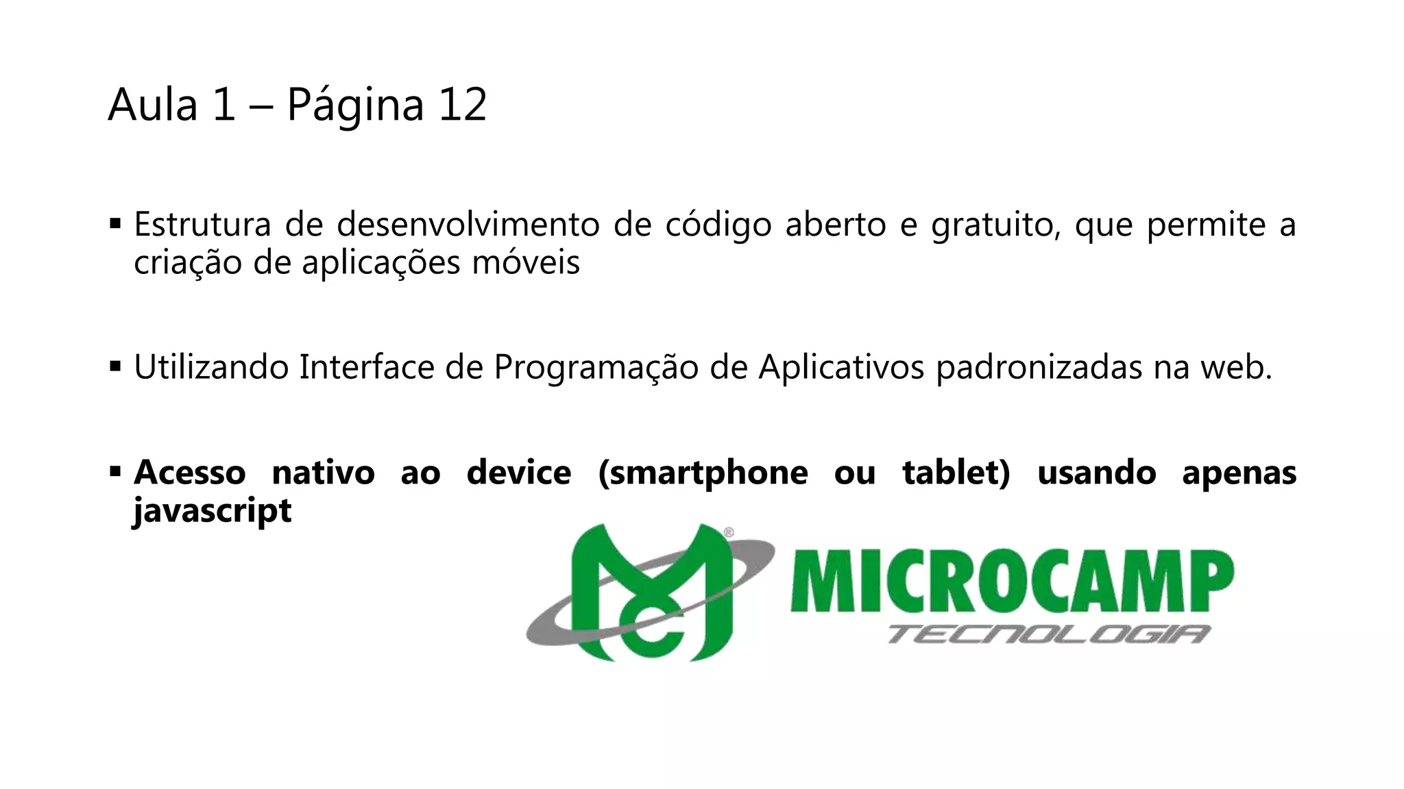 Aula 1 – Página 12
 Estrutura de desenvolvimento de código aberto e gratuito, que permite a
criação de aplicações móveis
 Utilizando Interface de Programação de Aplicativos padronizadas na web.
 Acesso nativo ao device (smartphone ou tablet) usando apenas
javascript
 