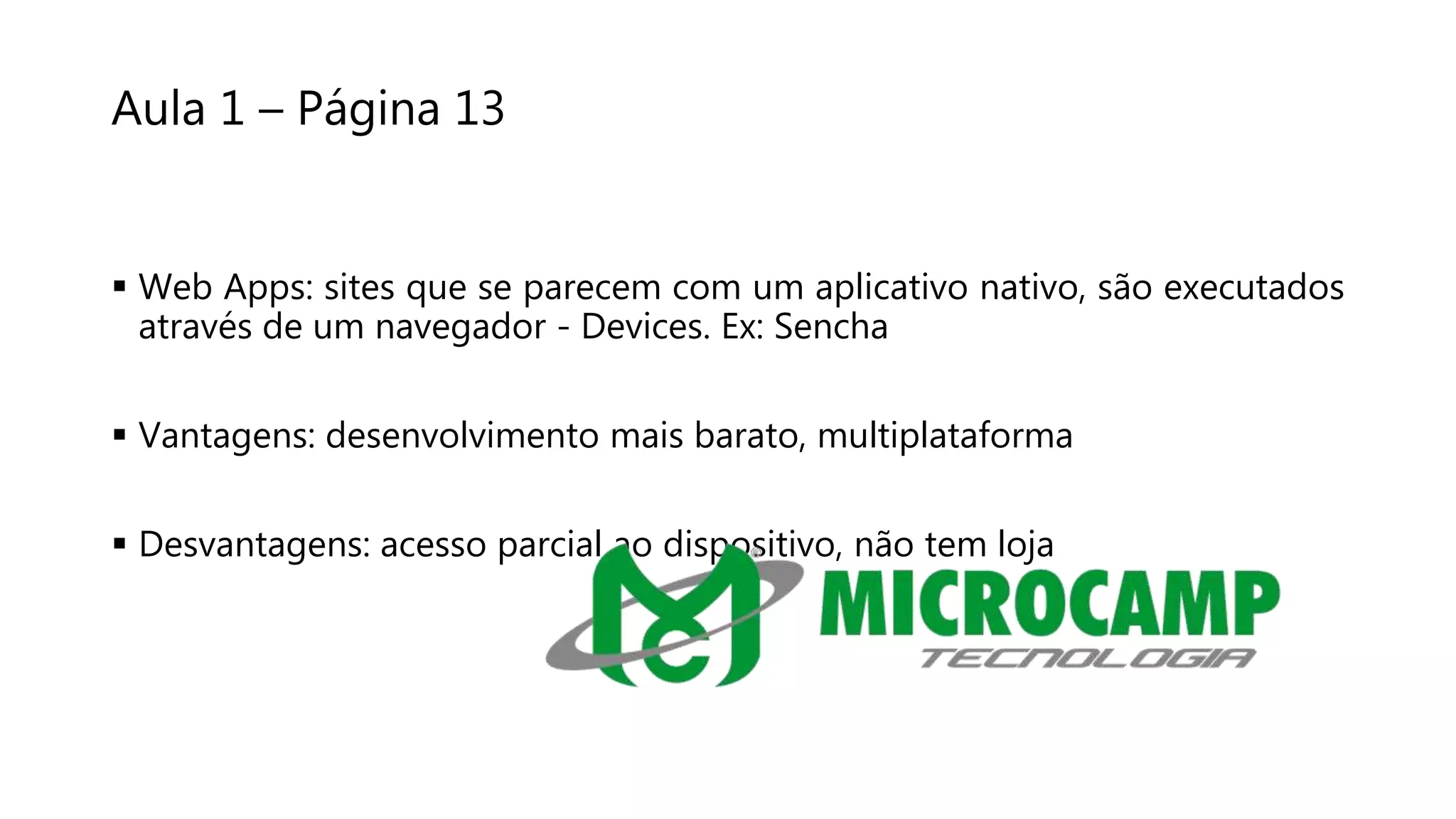 Aula 1 – Página 13
 Web Apps: sites que se parecem com um aplicativo nativo, são executados
através de um navegador - Devices. Ex: Sencha
 Vantagens: desenvolvimento mais barato, multiplataforma
 Desvantagens: acesso parcial ao dispositivo, não tem loja
 