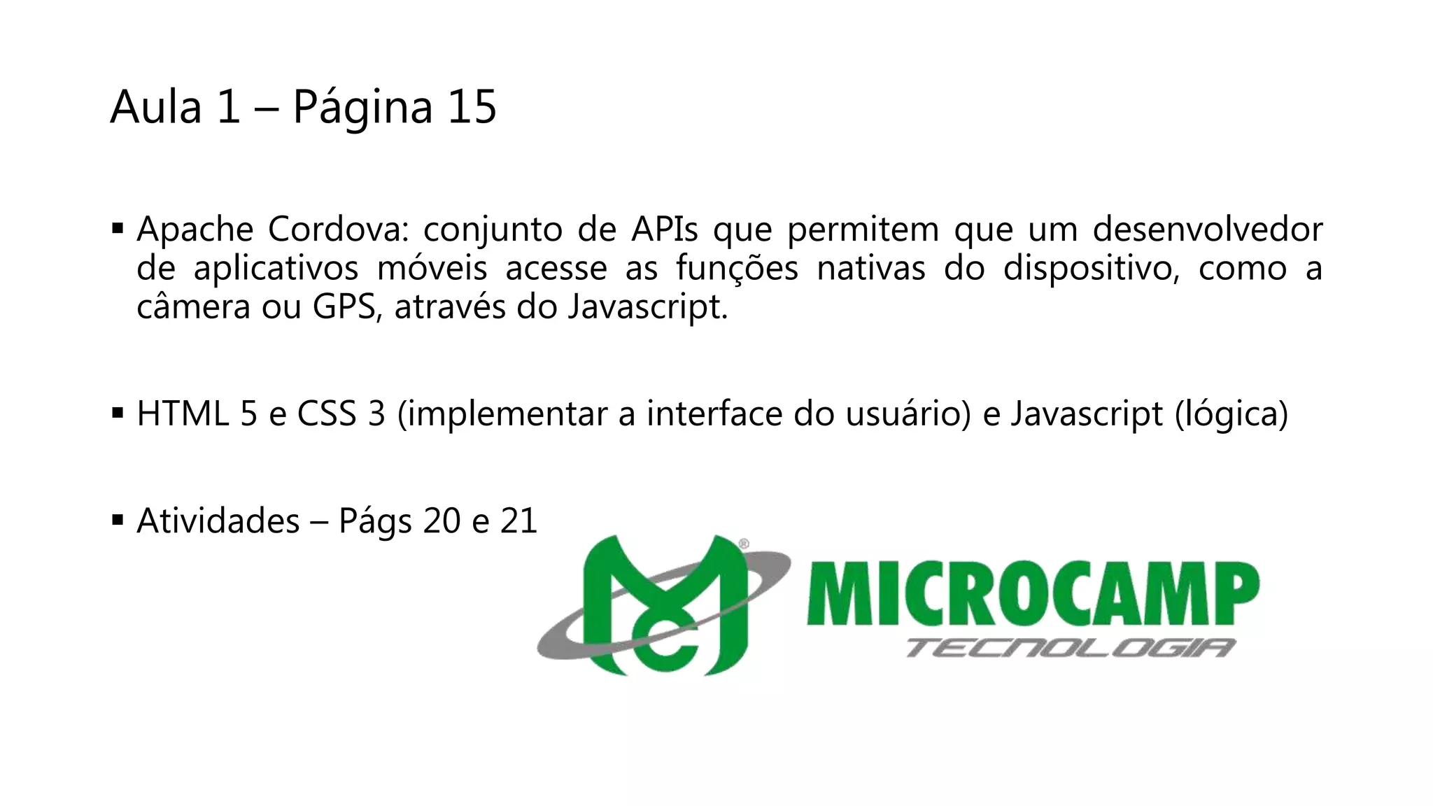 Aula 1 – Página 15
 Apache Cordova: conjunto de APIs que permitem que um desenvolvedor
de aplicativos móveis acesse as funções nativas do dispositivo, como a
câmera ou GPS, através do Javascript.
 HTML 5 e CSS 3 (implementar a interface do usuário) e Javascript (lógica)
 Atividades – Págs 20 e 21
 