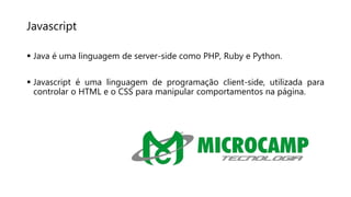 Javascript
 Java é uma linguagem de server-side como PHP, Ruby e Python.
 Javascript é uma linguagem de programação client-side, utilizada para
controlar o HTML e o CSS para manipular comportamentos na página.
 