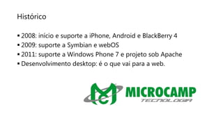 Histórico
 2008: início e suporte a iPhone, Android e BlackBerry 4
 2009: suporte a Symbian e webOS
 2011: suporte a Windows Phone 7 e projeto sob Apache
 Desenvolvimento desktop: é o que vai para a web.
 