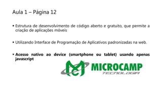 Aula 1 – Página 12
 Estrutura de desenvolvimento de código aberto e gratuito, que permite a
criação de aplicações móveis
 Utilizando Interface de Programação de Aplicativos padronizadas na web.
 Acesso nativo ao device (smartphone ou tablet) usando apenas
javascript
 