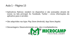 Aula 1 – Página 13
 Aplicativos Nativos: residem no dispositivo e são acessados através de
ícones na tela principal. Ex: Facebook, Twitter – envia informações do
aplicativo para o servidor.
 São adquiridos nas lojas: Play Store (Android), App Store (Apple)
 Desvantagens: Desenvolvimento caro, não é multiplataforma
 