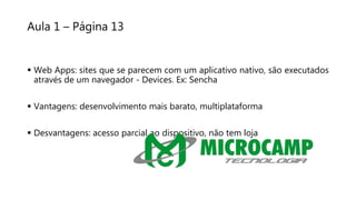 Aula 1 – Página 13
 Web Apps: sites que se parecem com um aplicativo nativo, são executados
através de um navegador - Devices. Ex: Sencha
 Vantagens: desenvolvimento mais barato, multiplataforma
 Desvantagens: acesso parcial ao dispositivo, não tem loja
 