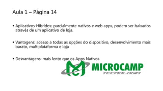 Aula 1 – Página 14
 Aplicativos Híbridos: parcialmente nativos e web apps, podem ser baixados
através de um aplicativo de loja.
 Vantagens: acesso a todas as opções do dispositivo, desenvolvimento mais
barato, multiplataforma e loja
 Desvantagens: mais lento que os Apps Nativos
 