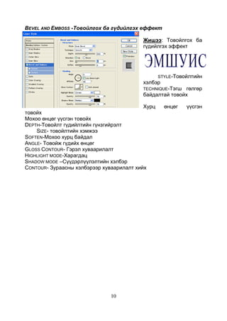 10
BEVEL AND EMBOSS -Товойлгох ба гүдийлгэх еффект
Жишээ: Товойлгох ба
гүдийлгэх эффект
STYLE-Товойлтийн
хэлбэр
TECHNIQUE-Тэгш гөлгөр
байдалтай товойх
Хурц өнцөг үүсгэн
товойх
Мохоо өнцөг үүсгэн товойх
DEPTH-Товойлт гүдийлтийн гүнзгийрэлт
SIZE- товойлтийн хэмжээ
SOFTEN-Мохоо хурц байдал
ANGLE- Товойж гүдийх өнцөг
GLOSS CONTOUR- Гэрэл хуваарилалт
HIGHLIGHT MODE-Харагдац
SHADOW MODE –Сүүдэрлүүлэлтийн хэлбэр
CONTOUR- Зураасны хэлбэрээр хуваарилалт хийх
 