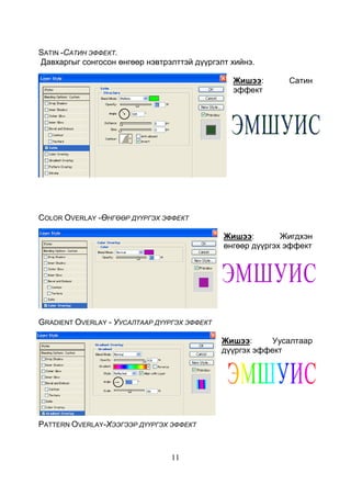 11
SATIN -САТИН ЭФФЕКТ.
Давхаргыг сонгосон өнгөөр нэвтрэлттэй дүүргэлт хийнэ.
Жишээ: Сатин
эффект
COLOR OVERLAY -ӨНГӨӨР ДҮҮРГЭХ ЭФФЕКТ
Жишээ: Жигдхэн
өнгөөр дүүргэх эффект
GRADIENT OVERLAY - УУСАЛТААР ДҮҮРГЭХ ЭФФЕКТ
Жишээ: Уусалтаар
дүүргэх эффект
PATTERN OVERLAY-ХЭЭГЭЭР ДҮҮРГЭХ ЭФФЕКТ
 