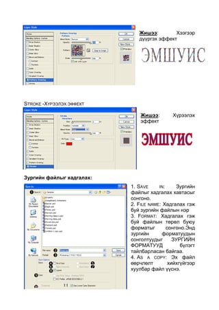 12
Жишээ: Хээгээр
дүүргэх эффект
STROKE -ХҮРЭЭЛЭХ ЭФФЕКТ
Жишээ: Хүрээлэх
эффект
Зургийн файлыг хадгалах:
1. SAVE IN: Зургийн
файлыг хадгалах хавтасыг
сонгоно.
2. FILE NAME: Хадгалах гэж
буй зургийн файлын нэр
3. FORMAT: Хадгалах гэж
буй файлын төрөл буюу
форматыг сонгоно.Энд
зургийн форматуудын
сонголтуудыг ЗУРГИЙН
ФОРМАТУУД бүлэгт
тайлбарласан байгаа.
4. AS A COPY: Эх файл
өөрчлөлт хийхгүйгээр
хуулбар файл үүснэ.



 
 


 11
 