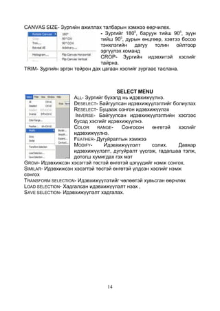 14
CANVAS SIZE- Зургийн ажиллах талбарын хэмжээ өөрчилөх.
- Зургийг 1800
, баруун тийш 900
, зүүн
тийш 900
, дурын өнцгөөр, хэвтээ босоо
тэнхлэгийн дагуу толин ойлтоор
эргүүлэх команд
CROP- Зургийн идэвхитэй хэсгийг
тайрна.
TRIM- Зургийн эргэн тойрон дах цагаан хэсгийг зургаас таслана.
SELECT MENU
ALL- Зургийг бүхэлд нь идэвхижүүлнэ.
DESELECT- Байгуулсан идэвхижүүлэлтийг болиулах
RESELECT- Буцааж сонгон идэвхижүүлэх
INVERSE- Байгуулсан идэвхижүүлэлтийн хэсгээс
бусад хэсгийг идэвхижүүлнэ.
COLOR RANGE- Сонгосон өнгөтэй хэсгийг
идэвхижүүлнэ.
FEATHER- Дугуйралтын хэмжээ
MODIFY- Идэвхижүүлэлт солих. Давхар
идэвхижүүлэлт, дугуйралт үүсгэж, гадагшаа тэлж,
дотогш хумигдах гэх мэт
GROW- Идэвхижсэн хэсэгтэй төстэй өнгөтэй цэгүүдийг нэмж сонгох,
SIMILAR- Идэвхижсэн хэсэгтэй төстэй өнгөтэй үлдсэн хэсгийг нэмж
сонгох
TRANSFORM SELECTION- Идэвхижүүлэтийг чөлөөтэй хувьсган өөрчлөх
LOAD SELECTION- Хадгалсан идэвхижүүлэлт нээх ,
SAVE SELECTION- Идэвхижүүлэлт хадгалах.
 