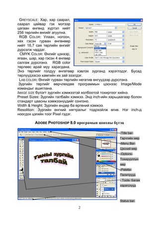 2
GREYSCALE: Хар, хар саарал,
саарал цайвар гэх мэтээр
цагаан өнгөнд хүртэл нийт
256 төрлийн өнгийг агуулна.
RGB CОLOR: Улаан, ногоон,
хөх гэсэн гурван өнгөнөөр
нийт 16,7 сая төрлийн өнгийг
дүрсэлж чаддаг.
CMYK COLOR: Өнгийг цэнхэр,
ягаан, шар, хар гэсэн 4 өнгөөр
салгаж дүрслэнэ. RGB color
төрлөөс арай муу харагдана.
Энэ төрлийг голдуу өнгөтөөр хэвлэх зурганд хэрэглэдэг. Бусад
төрлүүдээсээ хамгийн их зай эзэлдэг.
LAB COLОR: Өнгийг гурван төрлийн негатив өнгүүдээр дүрслэнэ.
Зургийн төрлийг өөрчлөхдөө программын цэснээс Image/Mode
командыг ашиглана.
IMAGE SIZE бүлэгт зургийн хэмжээтэй холбоотой тохиргоог хийнэ.
Preset Sizes: Зургийн талбайн хэмжээ. Энд inch-ийн харьцаагаар болон
стандарт цаасны хэмжээнүүдийг сонгоно.
Width & Height: Зургийн өндөр ба өргөний хэмжээ.
Resolition: Зургийн өнгний нягтралыг тодрхойлж өгнө. Нэг inch-д
ноогдох цэгийн тоог Pixel гэдэг.
ADOBE PHOTOSHOP 8.0 програмын цонхны бүтэц
-Title bar-
Гарчгийн мөр
-Menu Bar-
Цэсний мөр
-Options-
Тохируулгын
мөр
-Paletta-
Палитрууд
- Tools- Багаж
хэрэгслүүд
Status bar-
 