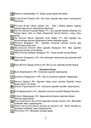 4
AIRBRUSH (Аэрограф) <J>. Бүдэг уусан ирмэгтэй зурах.
CLONE STAMP (Тамга) <S>. Нэг хэсэг зургийг өөр хэсэгт шилжүүлэн
буулгана.
PATTERN STAMP (Хээн тамга) <S>. Edit | Define pattern хийсэн
зургийг өөр хэсэгт шилжүүлэн буулгана.
HISTORY BRUSH (Түүхийн бийр) <Y>. Энэ зургийг өмнөх үйлдлээс нь
салган авна. Энэ нь Undo үйлдэлтэй төстэй болов ч илүү олон
функцтай.
AN HISTORY BRUSH (Зургийн түүхт бийр) <Y>. Янз бүрийн гоц
истилтэйгээр хуучин үйлдлээсээ нялах маягаар зурна.
ERASER (Балруул) <Е>. Зургийн хүсээгүй хэсгийг устган дор
байгаа фон дээр очих.
BACKGROUND ERASER (Фон зургийн балруул) <Е>. Фон зургийн
хэрэггүй хэсгийг утгах багаж.
MAGIC ERASER (Шидит балруул) <Е>. Үхсэн өнгийг устгах багаж.
GRADIENT (Градиент) <G>. Нэг өнгөнөөс нөгөө өнгө рүү шилжиж буй
зураг зурах.
PAINT BUCKET (Будаг асгагч) <К>.Энэ нь нэг төрлийн өнгийг будна.
Засварлах багаж
BLUR (Сарниулагч) <R>. Сонгосон зургийг саринуулах.
SHARPEN (Тодруулагч ) <R>. Энэ нь сонгосон зургийг тодруулдаг.
SMUDGE (Хуруу) <R>. Зургийн ямар нэгэн хэсгийн будгийг татаж
бусад хэсэгт нь нялах.
DODGE (Гэрэлтүүлэгч) <0>. Сонгосон зургийн хэсгийг гэрэлтүүлнэ.
BUM (Харанхулагч) <0>. Зургийн сонгосон хэсгийг бараан болгоно.
SPONGE (Хөөсөнцөр) <0>. Будагний нягтралыг өөрчлөх багаж.
Вектор зурах багаж
PATH COMPONENT SELECTION (Зургийн контер сонгох) <А>. Вектрийн
хэлбрийг зөөх, идвэхжүүлэх.
DIRECT SELECTION (Хэсэг хэсгээр нь сонгогч) <А>. Хэсэг хэсгээр нь
вектрийн хэлбрийг зөөх, идвэхжүүлэх.
PEN (Үзэг) <Р>. Вектрийн хэлбэр зурах.
 