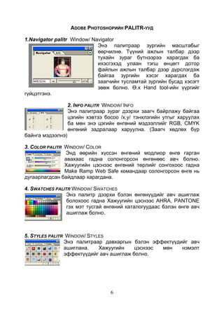 6
ADOBE PHOTOSHOPИЙН PALITR-УУД
1.Navigator palitr Window/ Navigator
Энэ палитраар зургийн масштабыг
өөрчилнө. Түүний ажлын талбар дээр
тухайн зураг бүтнээрээ харагдах ба
ихэсгэхэд улаан тэгш өнцөгт дотор
файлын ажлын талбар дээр дүрслэгдэж
байгаа зургийн хэсэг харагдах ба
заагчийн тусламтай зургийн бусад хэсэгт
зөөж болно. Ө.х Hand tool-ийн үүргийг
гүйцэтгэнэ.
2. INFO PALITR WINDOW/ INFO
Энэ палитраар зураг дээрхи заагч байрлажу байгаа
цэгийн хэвтээ босоо /х,у/ тэнхлэгийн утгыг харуулах
ба мөн энэ цэгийн өнгөний мэдээллийг RGB, CMYK
өнгөний задралаар харуулна. (Заагч хөдлөх бүр
байнга мэдээлнэ)
3. COLOR PALITR WINDOW/ COLOR
Энд өөрийн хүссэн өнгөний модлиор өнгө гарган
авахаас гадна солонгорсон өнгөнөөс авч болно.
Хажуугийн цэснээс өнгөний төрлийг сонгохоос гадна
Make Ramp Web Safe командаар солонгорсон өнгө нь
дугаарлагдсан байдлаар харагдана.
4. SWATCHES PALITR WINDOW/ SWATCHES
Энэ палитр дээрхи бэлэн өнгөнүүдийг авч ашиглаж
болохоос гадна Хажуугийн цэснээс AHRA, PANTONE
гэх мэт тусгай өнгөний каталогуудаас бэлэн өнгө авч
ашиглаж болно.
5. STYLES PALITR WINDOW/ STYLES
Энэ палитраар давхаргын бэлэн эффектүүдийг авч
ашиглана. Хажуугийн цэснээс мөн нэмэлт
эффектүүдийг авч ашиглаж болно.
 