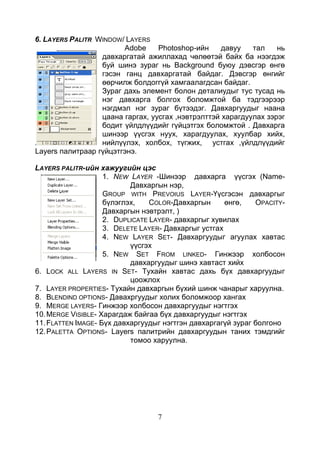 7
6. LAYERS PALITR WINDOW/ LAYERS
Adobe Photoshop-ийн давуу тал нь
давхаргатай ажиллахад чөлөөтэй байх ба нээгдэж
буй шинэ зураг нь Background буюу дэвсгэр өнгө
гэсэн ганц давхаргатай байдаг. Дэвсгэр өнгийг
өөрчилж болдоггүй хамгаалагдсан байдаг.
Зураг дахь элемент болон деталиудыг тус тусад нь
нэг давхарга болгох боломжтой ба тэдгээрээр
нэгдмэл нэг зураг бүтээдэг. Давхаргуудыг наана
цаана гаргах, уусгах ,нэвтрэлттэй харагдуулах зэрэг
бодит үйлдлүүдийг гүйцэтгэх боломжтой . Давхарга
шинээр үүсгэх нуух, харагдуулах, хуулбар хийх,
нийлүүлэх, холбох, түгжих, устгах ,үйлдлүүдийг
Layers палитраар гүйцэтгэнэ.
LAYERS PALITR-ийн хажуугийн цэс
1. NEW LAYER -Шинээр давхарга үүсгэх (Name-
Давхаргын нэр,
GROUP WITH PREVOIUS LAYER-Үүсгэсэн давхаргыг
бүлэглэх, COLOR-Давхаргын өнгө, OPACITY-
Давхаргын нэвтрэлт, )
2. DUPLICATE LAYER- давхаргыг хувилах
3. DЕLETE LAYER- Давхаргыг устгах
4. NEW LAYER SET- Давхаргуудыг агуулах хавтас
үүсгэх
5. NEW SET FROM LINKED- Гинжээр холбосон
давхаргуудыг шинэ хавтаст хийх
6. LOCK ALL LAYERS IN SET- Тухайн хавтас дахь бүх давхаргуудыг
цоожлох
7. LAYER PROPERTIES- Тухайн давхаргын бүхий шинж чанарыг харуулна.
8. BLENDIND OPTIONS- Давахргуудыг холих боломжоор хангах
9. MERGE LAYERS- Гинжээр холбосон давхаргуудыг нэгтгэх
10.MERGE VISIBLE- Харагдаж байгаа бүх давхаргуудыг нэгтгэх
11.FLATTEN IMAGE- Бүх давхаргуудыг нэгтгэн давхаргагүй зураг болгоно
12.PALETTA OPTIONS- Layers палитрийн давхаргуудын таних тэмдгийг
томоо харуулна.
 