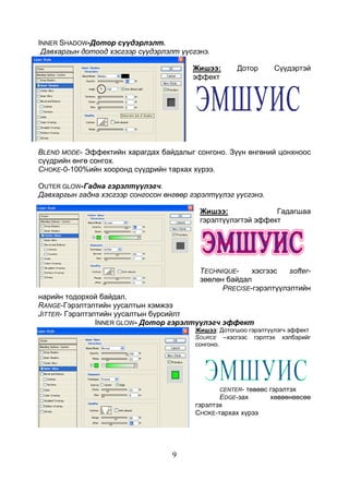 9
INNER SHADOW-Дотор сүүдэрлэлт.
Давхаргын дотоод хэсгээр сүүдэрлэлт үүсгэнэ.
Жишээ: Дотор Сүүдэртэй
эффект
BLEND MODE- Эффектийн харагдах байдалыг сонгоно. Зүүн өнгөний цонхноос
сүүдрийн өнгө сонгох.
CHOKE-0-100%ийн хооронд сүүдрийн тархах хүрээ.
OUTER GLOW-Гадна гэрэлтүүлэгч.
Давхаргын гадна хэсгээр сонгосон өнгөөр гэрэлтүүлэг үүсгэнэ.
Жишээ: Гадагшаа
гэрэлтүүлэгтэй эффект
TECHNIQUE- хэсгээс softer-
зөөлөн байдал
PRECISE-гэрэлтүүлэлтийн
нарийн тодорхой байдал.
RANGE-Гэрэлтэлтийн уусалтын хэмжээ
JITTER- Гэрэлтэлтийн уусалтын бүрсийлт
INNER GLOW- Дотор гэрэлтүүлэгч эффект
Жишээ: Дотогшоо гэрэлтүүлэгч эффект
SOURCE –хэсгээс гэрлтэх хэлбэрийг
сонгоно.
CENTER- төвөөс гэрэлтэх
EDGE-зах хөвөөнөөсөө
гэрэлтэх
CHOKE-тархах хүрээ
 
