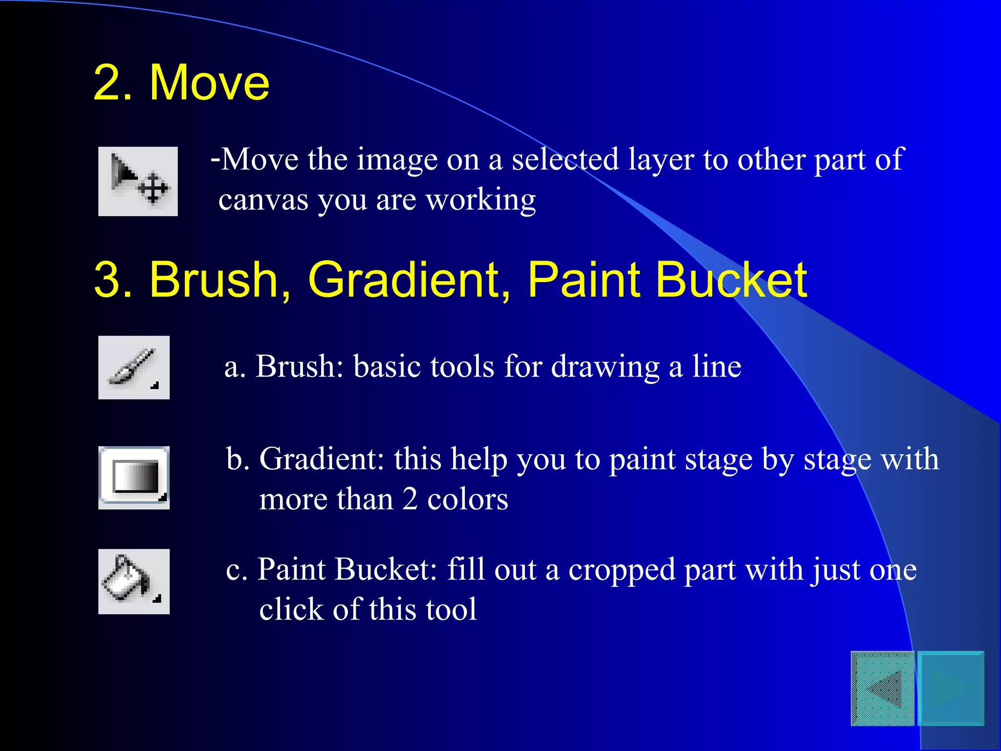 2. Move Move the image on a selected layer to other part of canvas you are working 3. Brush, Gradient, Paint Bucket a. Brush: basic tools for drawing a line b. Gradient: this help you to paint stage by stage with more than 2 colors c. Paint Bucket: fill out a cropped part with just one click of this tool 