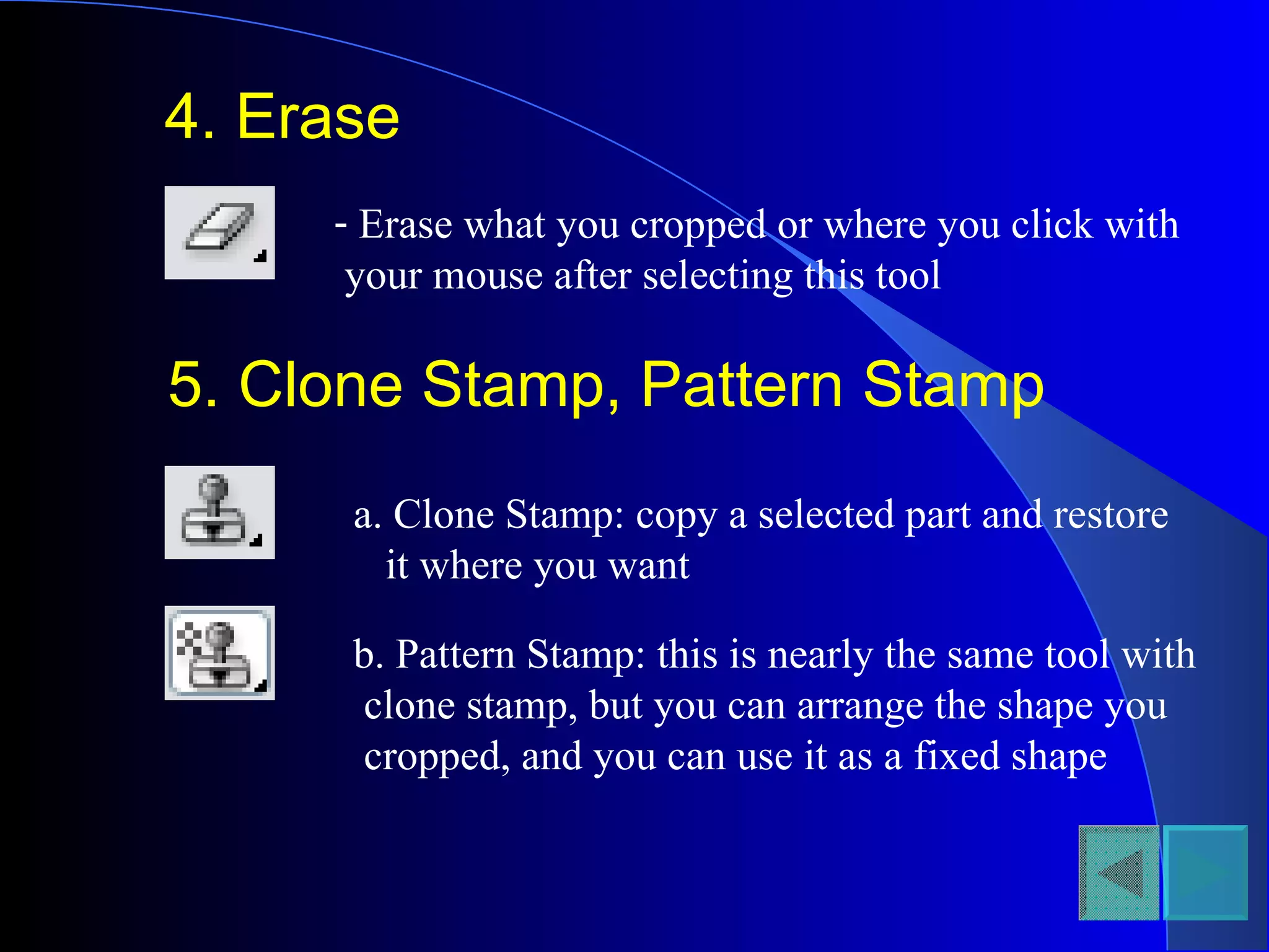 4. Erase Erase what you cropped or where you click with your mouse after selecting this tool 5. Clone Stamp, Pattern Stamp a. Clone Stamp: copy a selected part and restore  it where you want b. Pattern Stamp: this is nearly the same tool with clone stamp, but you can arrange the shape you  cropped, and you can use it as a fixed shape 