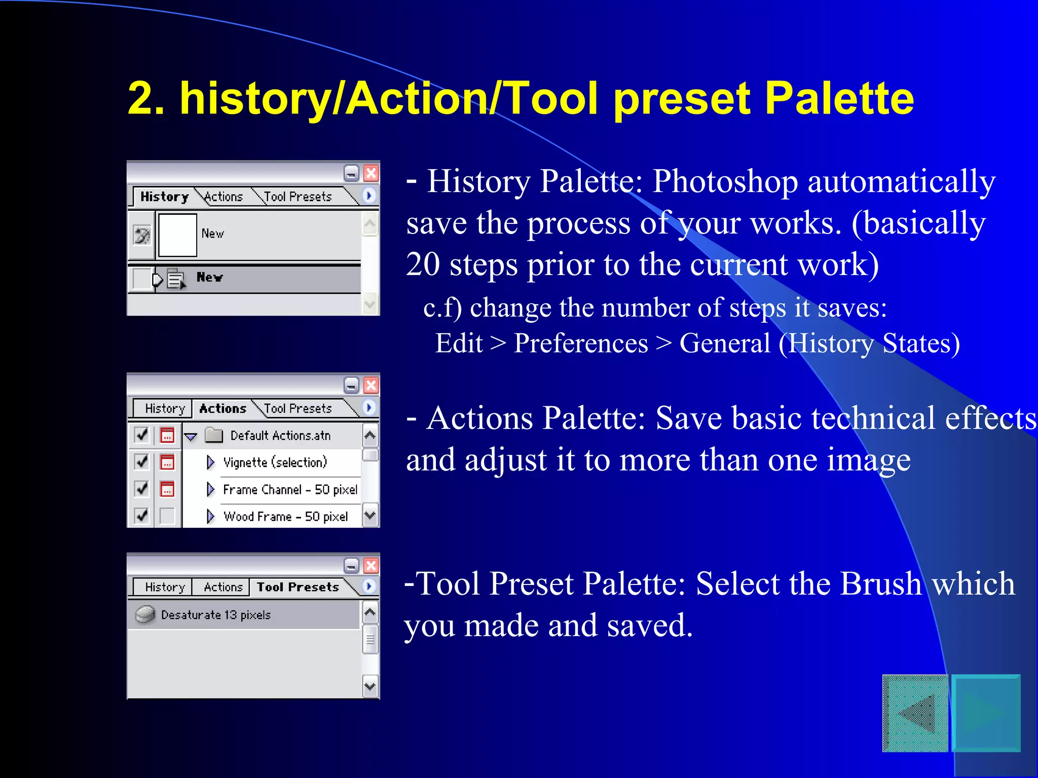 2. history/Action/Tool preset Palette   History Palette: Photoshop automatically save the process of your works. (basically 20 steps prior to the current work) c.f) change the number of steps it saves:  Edit > Preferences > General (History States) Actions Palette: Save basic technical effects and adjust it to more than one image Tool Preset Palette: Select the Brush which you made and saved.  