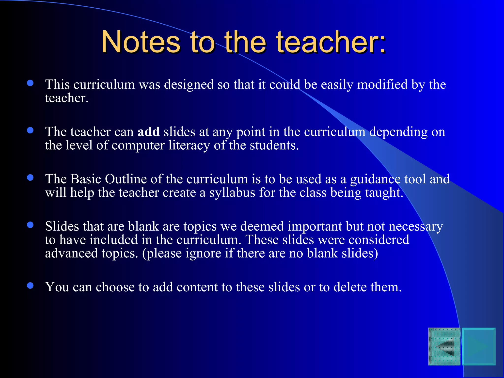Notes to the teacher: This curriculum was designed so that it could be easily modified by the teacher. The teacher can  add  slides at any point in the curriculum depending on the level of computer literacy of the students. The Basic Outline of the curriculum is to be used as a guidance tool and will help the teacher create a syllabus for the class being taught. Slides that are blank are topics we deemed important but not necessary to have included in the curriculum. These slides were considered advanced topics. (please ignore if there are no blank slides) You can choose to add content to these slides or to delete them.  