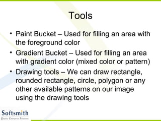 Tools Paint Bucket – Used for filling an area with the foreground color Gradient Bucket – Used for filling an area with gradient color (mixed color or pattern) Drawing tools – We can draw rectangle, rounded rectangle, circle, polygon or any other available patterns on our image using the drawing tools 