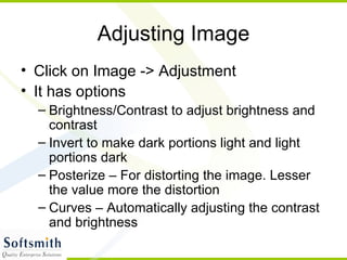Adjusting Image Click on Image -> Adjustment It has options  Brightness/Contrast to adjust brightness and contrast Invert to make dark portions light and light portions dark Posterize – For distorting the image. Lesser the value more the distortion Curves – Automatically adjusting the contrast and brightness 