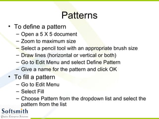 Patterns To define a pattern Open a 5 X 5 document Zoom to maximum size Select a pencil tool with an appropriate brush size Draw lines (horizontal or vertical or both) Go to Edit Menu and select Define Pattern Give a name for the pattern and click OK To fill a pattern Go to Edit Menu Select Fill Choose Pattern from the dropdown list and select the pattern from the list 